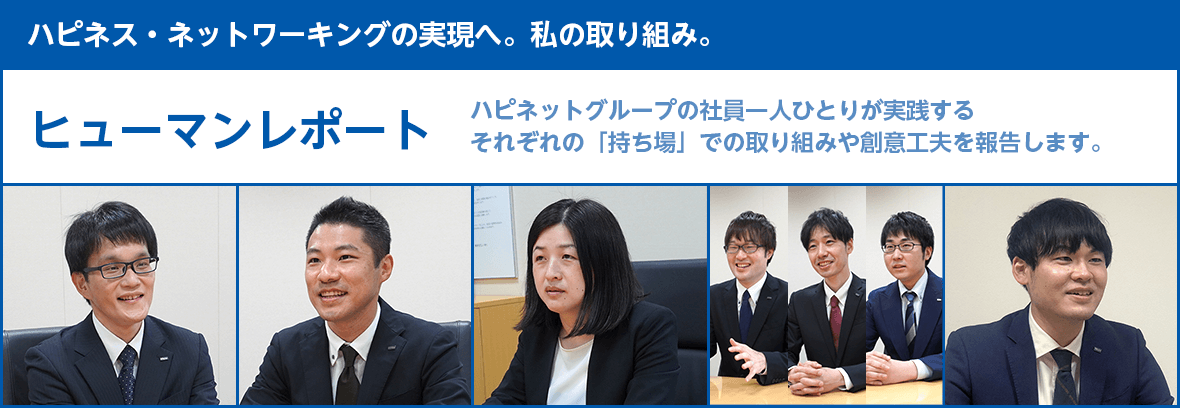 【ハピネス・ネットワーキングの実現へ。私の取り組み。】ヒューマンレポート：ハピネットグループの社員一人ひとりが実践するそれぞれの「持ち場」での取り組みや創意工夫を報告します。