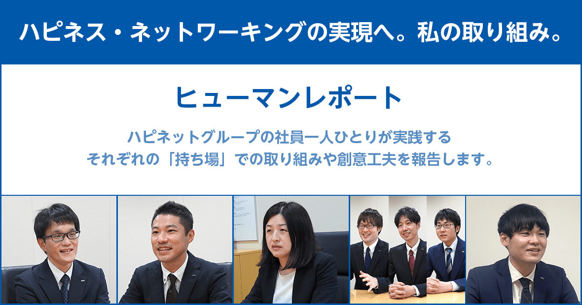 【ハピネス・ネットワーキングの実現へ。私の取り組み。】ヒューマンレポート：ハピネットグループの社員一人ひとりが実践するそれぞれの「持ち場」での取り組みや創意工夫を報告します。