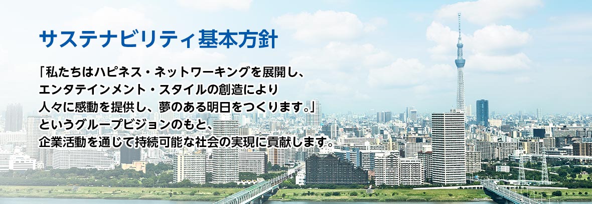 サステナビリティ基本方針:「私たちはハピネス・ネットワーキングを展開し、エンタテインメント・スタイルの創造により人々に感動を提供し、夢のある明日をつくります。」というグループビジョンのもと、企業活動を通じて持続可能な社会の実現に貢献します。